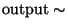 $\mathrm{output}\sim$