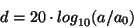 \begin{displaymath}
d = 20 \cdot {{{log}_{10}} ( {a / {a_0}} )}
\end{displaymath}